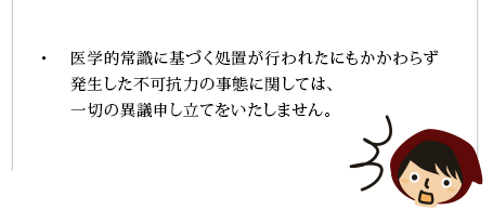 
医学的常識に基づく処置が行われたにもかかわらず発生した不可抗力の事態に関しては、一切の異議申し立てをいたしません。